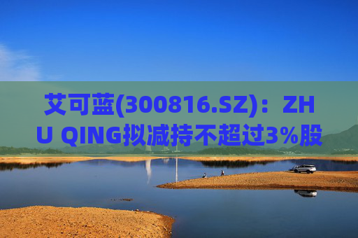 艾可蓝(300816.SZ)：ZHU QING拟减持不超过3%股份  第1张