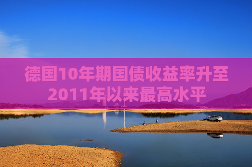 德国10年期国债收益率升至2011年以来最高水平