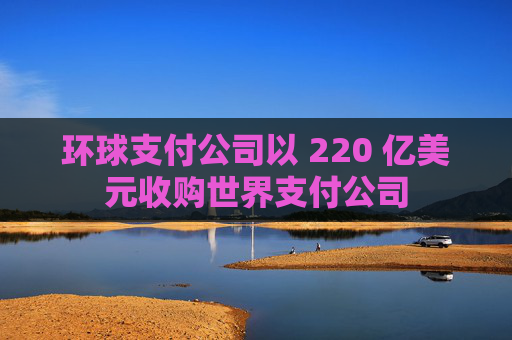 环球支付公司以 220 亿美元收购世界支付公司