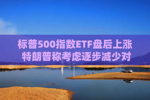 标普500指数ETF盘后上涨 特朗普称考虑逐步减少对伊朗的军事行动