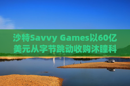 沙特Savvy Games以60亿美元从字节跳动收购沐瞳科技