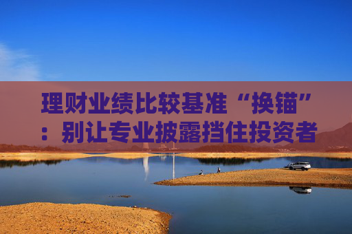 理财业绩比较基准“换锚”：别让专业披露挡住投资者