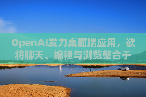 OpenAI发力桌面端应用，欲将聊天、编程与浏览整合于单一界面