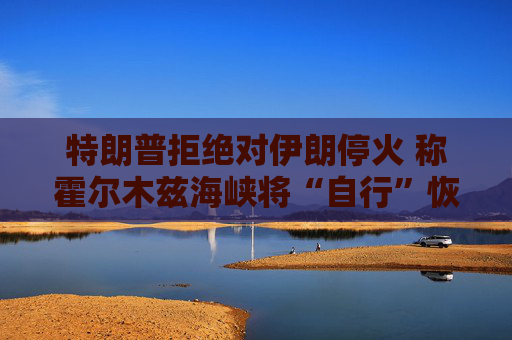 特朗普拒绝对伊朗停火 称霍尔木兹海峡将“自行”恢复