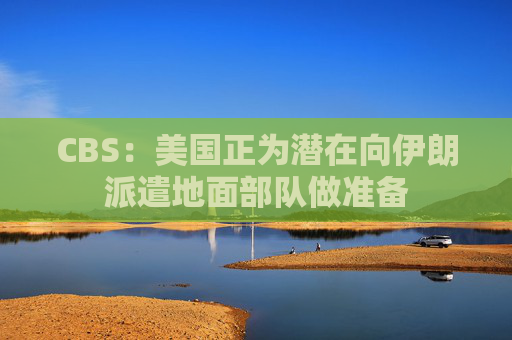 CBS：美国正为潜在向伊朗派遣地面部队做准备