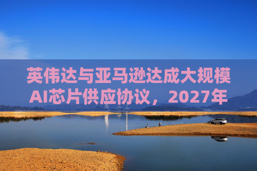 英伟达与亚马逊达成大规模AI芯片供应协议，2027年前潜在市场规模达1万亿美元