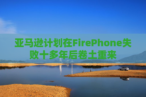 亚马逊计划在FirePhone失败十多年后卷土重来