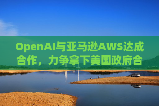 OpenAI与亚马逊AWS达成合作，力争拿下美国政府合同