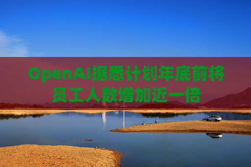 OpenAI据悉计划年底前将员工人数增加近一倍