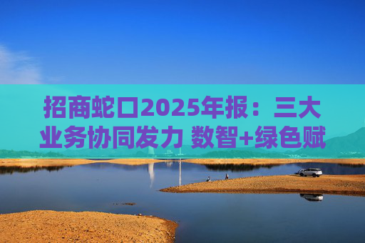 招商蛇口2025年报：三大业务协同发力 数智+绿色赋能长远发展