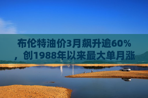 布伦特油价3月飙升逾60%，创1988年以来最大单月涨幅