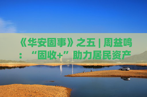 《华安固事》之五 | 周益鸣：“固收+”助力居民资产配置多元化