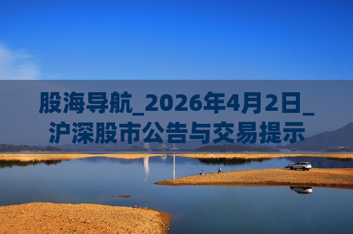股海导航_2026年4月2日_沪深股市公告与交易提示