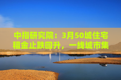 中指研究院：3月50城住宅租金止跌回升，一线城市集体上涨