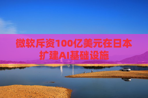 微软斥资100亿美元在日本扩建AI基础设施  第1张