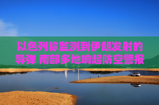 以色列称监测到伊朗发射的导弹 南部多地响起防空警报