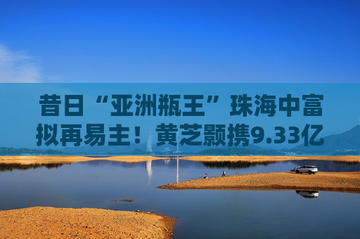 昔日“亚洲瓶王”珠海中富拟再易主！黄芝颢携9.33亿元入局