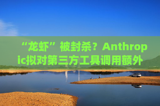“龙虾”被封杀？Anthropic拟对第三方工具调用额外收费