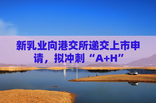 新乳业向港交所递交上市申请，拟冲刺“A+H”