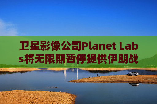 卫星影像公司Planet Labs将无限期暂停提供伊朗战区影像
