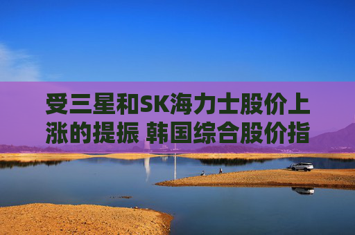 受三星和SK海力士股价上涨的提振 韩国综合股价指数走高  第1张