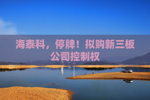 海泰科，停牌！拟购新三板公司控制权