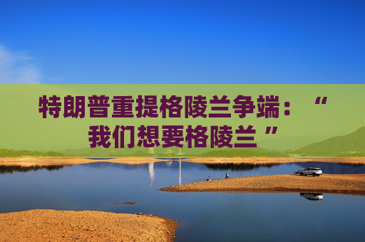 特朗普重提格陵兰争端：“我们想要格陵兰 ”