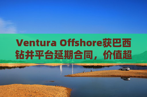 Ventura Offshore获巴西钻井平台延期合同，价值超6亿美元