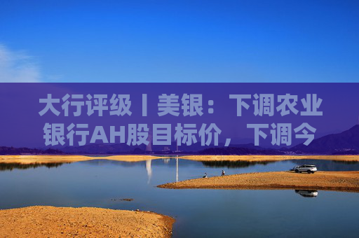 大行评级丨美银：下调农业银行AH股目标价，下调今明两年盈利预测