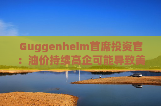 Guggenheim首席投资官：油价持续高企可能导致美国股市下跌10%