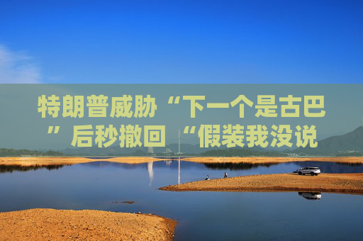 特朗普威胁“下一个是古巴”后秒撤回 “假装我没说过这句话”