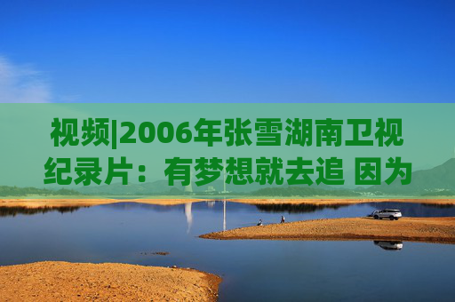视频|2006年张雪湖南卫视纪录片：有梦想就去追 因为勇敢我的人生更精彩