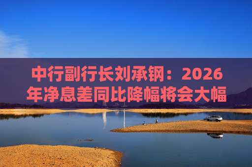中行副行长刘承钢：2026年净息差同比降幅将会大幅收窄，净利息收入有望实现正增长
