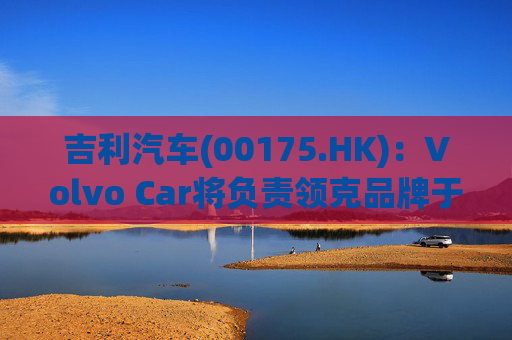 吉利汽车(00175.HK)：Volvo Car将负责领克品牌于欧洲地区区域营运事宜