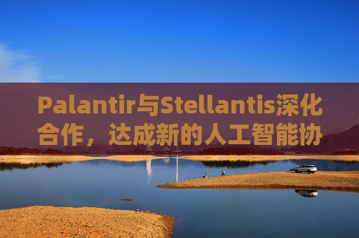 Palantir与Stellantis深化合作，达成新的人工智能协议