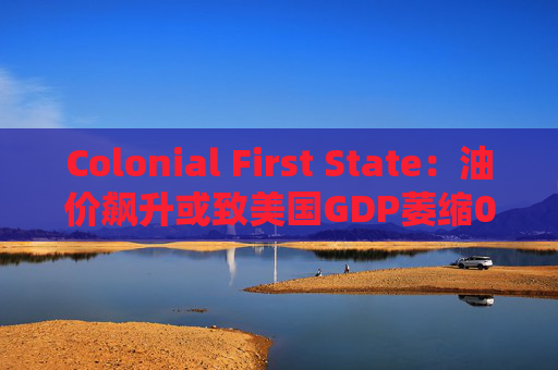 Colonial First State：油价飙升或致美国GDP萎缩0.5%