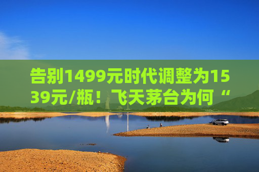 告别1499元时代调整为1539元/瓶！飞天茅台为何“逆市”涨价？
