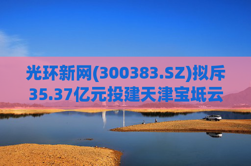 光环新网(300383.SZ)拟斥35.37亿元投建天津宝坻云计算基地三期项目