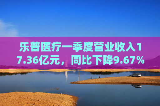 乐普医疗一季度营业收入17.36亿元，同比下降9.67%