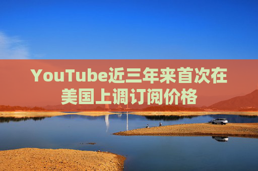 YouTube近三年来首次在美国上调订阅价格