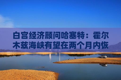 白宫经济顾问哈塞特：霍尔木兹海峡有望在两个月内恢复通航  第1张