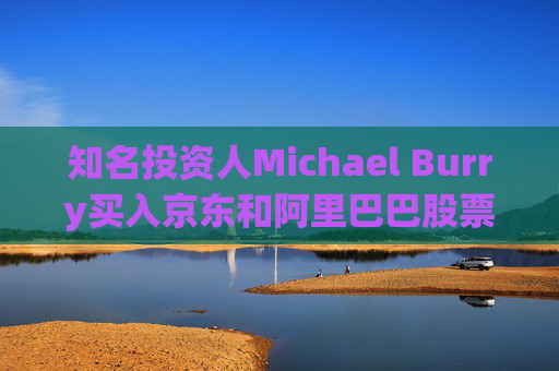 知名投资人Michael Burry买入京东和阿里巴巴股票