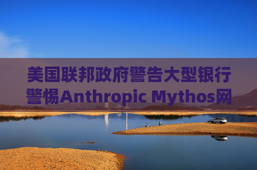 美国联邦政府警告大型银行警惕Anthropic Mythos网络威胁