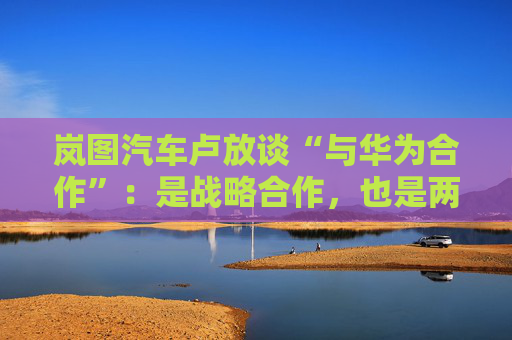 岚图汽车卢放谈“与华为合作”：是战略合作，也是两个独立主体，这对双方快速成长非常重要