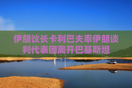 伊朗议长卡利巴夫率伊朗谈判代表团离开巴基斯坦