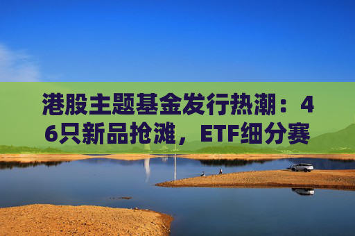 港股主题基金发行热潮：46只新品抢滩，ETF细分赛道扩容
