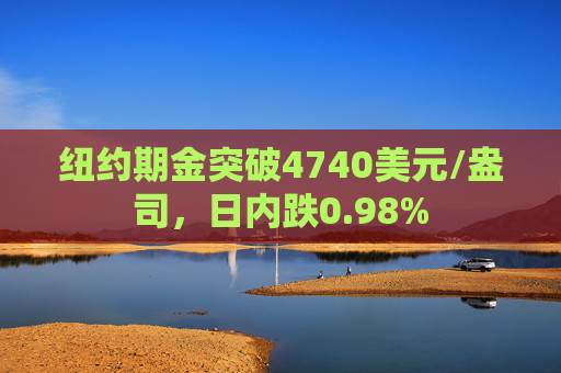 纽约期金突破4740美元/盎司，日内跌0.98%