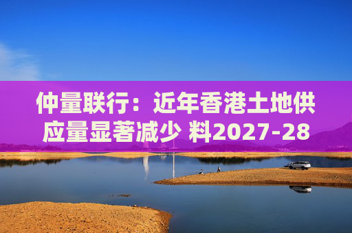 仲量联行：近年香港土地供应量显著减少 料2027-28年住宅新供应回落