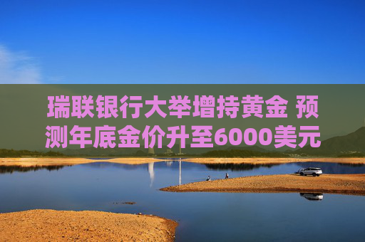 瑞联银行大举增持黄金 预测年底金价升至6000美元