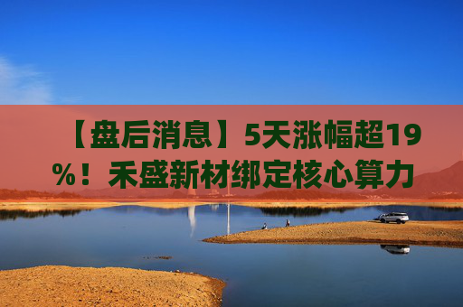 【盘后消息】5天涨幅超19%！禾盛新材绑定核心算力卡位AI Agent新时代